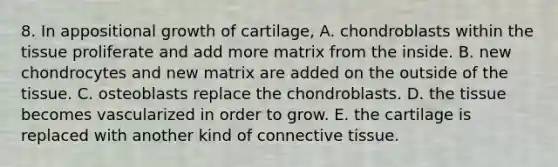 8. In appositional growth of cartilage, A. chondroblasts within the tissue proliferate and add more matrix from the inside. B. new chondrocytes and new matrix are added on the outside of the tissue. C. osteoblasts replace the chondroblasts. D. the tissue becomes vascularized in order to grow. E. the cartilage is replaced with another kind of connective tissue.