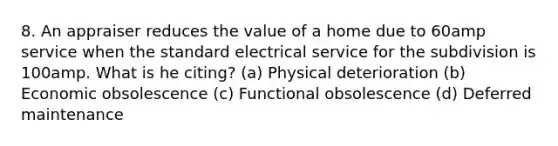 8. An appraiser reduces the value of a home due to 60amp service when the standard electrical service for the subdivision is 100amp. What is he citing? (a) Physical deterioration (b) Economic obsolescence (c) Functional obsolescence (d) Deferred maintenance