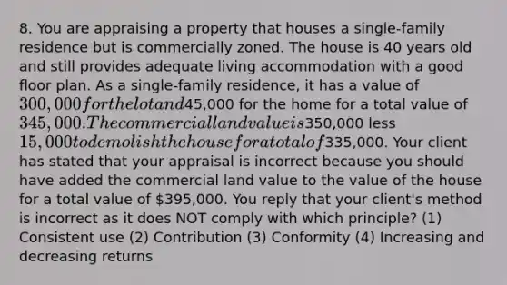 8. You are appraising a property that houses a single-family residence but is commercially zoned. The house is 40 years old and still provides adequate living accommodation with a good floor plan. As a single-family residence, it has a value of 300,000 for the lot and45,000 for the home for a total value of 345,000. The commercial land value is350,000 less 15,000 to demolish the house for a total of335,000. Your client has stated that your appraisal is incorrect because you should have added the commercial land value to the value of the house for a total value of 395,000. You reply that your client's method is incorrect as it does NOT comply with which principle? (1) Consistent use (2) Contribution (3) Conformity (4) Increasing and decreasing returns