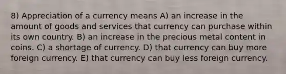 8) Appreciation of a currency means A) an increase in the amount of goods and services that currency can purchase within its own country. B) an increase in the precious metal content in coins. C) a shortage of currency. D) that currency can buy more foreign currency. E) that currency can buy less foreign currency.