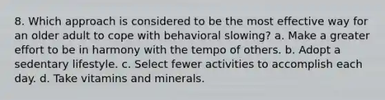 8. Which approach is considered to be the most effective way for an older adult to cope with behavioral slowing? a. Make a greater effort to be in harmony with the tempo of others. b. Adopt a sedentary lifestyle. c. Select fewer activities to accomplish each day. d. Take vitamins and minerals.