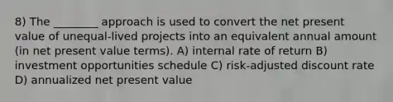 8) The ________ approach is used to convert the net present value of unequal-lived projects into an equivalent annual amount (in net present value terms). A) internal rate of return B) investment opportunities schedule C) risk-adjusted discount rate D) annualized net present value