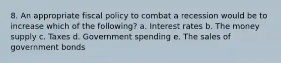 8. An appropriate fiscal policy to combat a recession would be to increase which of the following? a. Interest rates b. The money supply c. Taxes d. Government spending e. The sales of government bonds