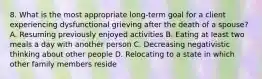 8. What is the most appropriate long-term goal for a client experiencing dysfunctional grieving after the death of a spouse? A. Resuming previously enjoyed activities B. Eating at least two meals a day with another person C. Decreasing negativistic thinking about other people D. Relocating to a state in which other family members reside