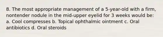 8. The most appropriate management of a 5-year-old with a firm, nontender nodule in the mid-upper eyelid for 3 weeks would be: a. Cool compresses b. Topical ophthalmic ointment c. Oral antibiotics d. Oral steroids