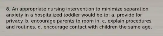 8. An appropriate nursing intervention to minimize separation anxiety in a hospitalized toddler would be to: a. provide for privacy. b. encourage parents to room in. c. explain procedures and routines. d. encourage contact with children the same age.