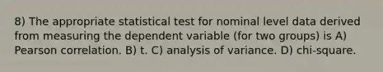 8) The appropriate statistical test for nominal level data derived from measuring the dependent variable (for two groups) is A) Pearson correlation. B) t. C) analysis of variance. D) chi-square.