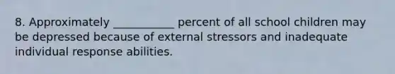 8. Approximately ___________ percent of all school children may be depressed because of external stressors and inadequate individual response abilities.