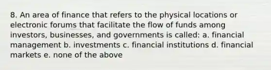 8. An area of finance that refers to the physical locations or electronic forums that facilitate the flow of funds among investors, businesses, and governments is called: a. financial management b. investments c. financial institutions d. financial markets e. none of the above