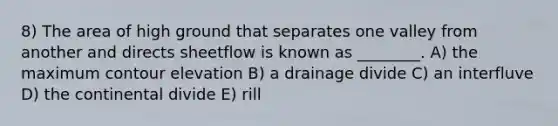 8) The area of high ground that separates one valley from another and directs sheetflow is known as ________. A) the maximum contour elevation B) a drainage divide C) an interfluve D) the continental divide E) rill