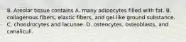 8. Areolar tissue contains A. many adipocytes filled with fat. B. collagenous fibers, elastic fibers, and gel-like ground substance. C. chondrocytes and lacunae. D. osteocytes, osteoblasts, and canaliculi.