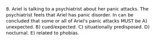 8. Ariel is talking to a psychiatrist about her panic attacks. The psychiatrist feels that Ariel has panic disorder. In can be concluded that some or all of Ariel's panic attacks MUST be A) unexpected. B) cued/expected. C) situationally predisposed. D) nocturnal. E) related to phobias.