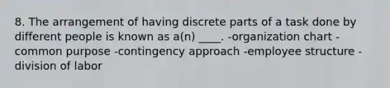 8. The arrangement of having discrete parts of a task done by different people is known as a(n) ____. -organization chart -common purpose -contingency approach -employee structure -division of labor