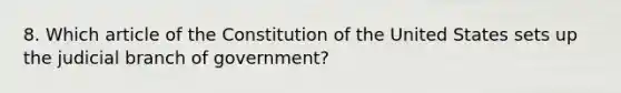 8. Which article of the Constitution of the United States sets up the judicial branch of government?