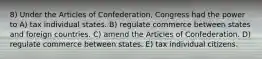 8) Under the Articles of Confederation, Congress had the power to A) tax individual states. B) regulate commerce between states and foreign countries. C) amend the Articles of Confederation. D) regulate commerce between states. E) tax individual citizens.