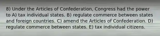 8) Under <a href='https://www.questionai.com/knowledge/k5NDraRCFC-the-articles-of-confederation' class='anchor-knowledge'>the articles of confederation</a>, Congress had the power to A) tax individual states. B) regulate commerce between states and foreign countries. C) amend the Articles of Confederation. D) regulate commerce between states. E) tax individual citizens.