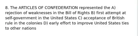 8. The ARTICLES OF CONFEDERATION represented the A) rejection of weaknesses in the Bill of Rights B) first attempt at self-government in the United States C) acceptance of British rule in the colonies D) early effort to improve United States ties to other nations