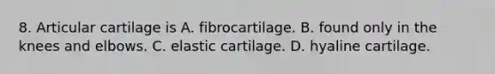 8. Articular cartilage is A. fibrocartilage. B. found only in the knees and elbows. C. elastic cartilage. D. hyaline cartilage.