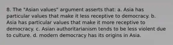 8. The "Asian values" argument asserts that: a. Asia has particular values that make it less receptive to democracy. b. Asia has particular values that make it more receptive to democracy. c. Asian authoritarianism tends to be less violent due to culture. d. modern democracy has its origins in Asia.