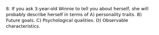 8. If you ask 3-year-old Winnie to tell you about herself, she will probably describe herself in terms of A) personality traits. B) Future goals. C) Psychological qualities. D) Observable characteristics.