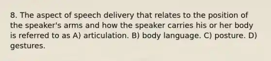 8. The aspect of speech delivery that relates to the position of the speaker's arms and how the speaker carries his or her body is referred to as A) articulation. B) body language. C) posture. D) gestures.