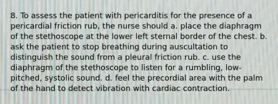 8. To assess the patient with pericarditis for the presence of a pericardial friction rub, the nurse should a. place the diaphragm of the stethoscope at the lower left sternal border of the chest. b. ask the patient to stop breathing during auscultation to distinguish the sound from a pleural friction rub. c. use the diaphragm of the stethoscope to listen for a rumbling, low-pitched, systolic sound. d. feel the precordial area with the palm of the hand to detect vibration with cardiac contraction.