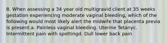 8. When assessing a 34 year old multigravid client at 35 weeks gestation experiencing moderate vaginal bleeding, which of the following would most likely alert the midwife that placenta previa is present.a. Painless vaginal bleeding. Uterine Tetanyc. Intermittent pain with spottingd. Dull lower back pain