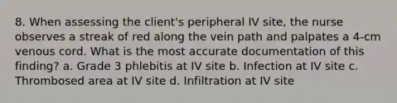 8. When assessing the client's peripheral IV site, the nurse observes a streak of red along the vein path and palpates a 4-cm venous cord. What is the most accurate documentation of this finding? a. Grade 3 phlebitis at IV site b. Infection at IV site c. Thrombosed area at IV site d. Infiltration at IV site