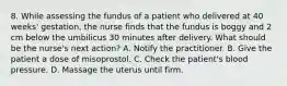 8. While assessing the fundus of a patient who delivered at 40 weeks' gestation, the nurse finds that the fundus is boggy and 2 cm below the umbilicus 30 minutes after delivery. What should be the nurse's next action? A. Notify the practitioner. B. Give the patient a dose of misoprostol. C. Check the patient's blood pressure. D. Massage the uterus until firm.