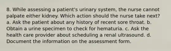 8. While assessing a patient's urinary system, the nurse cannot palpate either kidney. Which action should the nurse take next? a. Ask the patient about any history of recent sore throat. b. Obtain a urine specimen to check for hematuria. c. Ask the health care provider about scheduling a renal ultrasound. d. Document the information on the assessment form.