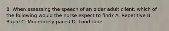 8. When assessing the speech of an older adult client, which of the following would the nurse expect to find? A. Repetitive B. Rapid C. Moderately paced D. Loud tone