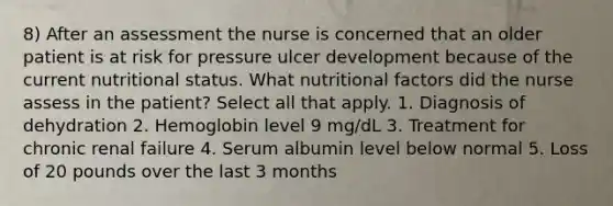 8) After an assessment the nurse is concerned that an older patient is at risk for pressure ulcer development because of the current nutritional status. What nutritional factors did the nurse assess in the patient? Select all that apply. 1. Diagnosis of dehydration 2. Hemoglobin level 9 mg/dL 3. Treatment for chronic renal failure 4. Serum albumin level below normal 5. Loss of 20 pounds over the last 3 months