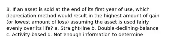 8. If an asset is sold at the end of its first year of use, which depreciation method would result in the highest amount of gain (or lowest amount of loss) assuming the asset is used fairly evenly over its life? a. Straight-line b. Double-declining-balance c. Activity-based d. Not enough information to determine