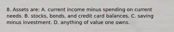 8. Assets are: A. current income minus spending on current needs. B. stocks, bonds, and credit card balances. C. saving minus investment. D. anything of value one owns.