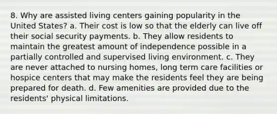 8. Why are assisted living centers gaining popularity in the United States? a. Their cost is low so that the elderly can live off their social security payments. b. They allow residents to maintain the greatest amount of independence possible in a partially controlled and supervised living environment. c. They are never attached to nursing homes, long term care facilities or hospice centers that may make the residents feel they are being prepared for death. d. Few amenities are provided due to the residents' physical limitations.