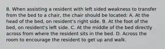 8. When assisting a resident with left sided weakness to transfer from the bed to a chair, the chair should be located: A. At the head of the bed, on resident's right side. B. At the foot of the bed, on resident's left side. C. At the middle of the bed directly across from where the resident sits in the bed. D. Across the room to encourage the resident to get up and walk.