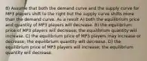 8) Assume that both the demand curve and the supply curve for MP3 players shift to the right but the supply curve shifts more than the demand curve. As a result A) both the equilibrium price and quantity of MP3 players will decrease. B) the equilibrium price of MP3 players will decrease; the equilibrium quantity will increase. C) the equilibrium price of MP3 players may increase or decrease; the equilibrium quantity will decrease. D) the equilibrium price of MP3 players will increase; the equilibrium quantity will decrease.