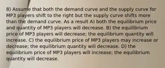 8) Assume that both the demand curve and the supply curve for MP3 players shift to the right but the supply curve shifts more than the demand curve. As a result A) both the equilibrium price and quantity of MP3 players will decrease. B) the equilibrium price of MP3 players will decrease; the equilibrium quantity will increase. C) the equilibrium price of MP3 players may increase or decrease; the equilibrium quantity will decrease. D) the equilibrium price of MP3 players will increase; the equilibrium quantity will decrease.