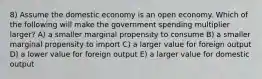 8) Assume the domestic economy is an open economy. Which of the following will make the government spending multiplier larger? A) a smaller marginal propensity to consume B) a smaller marginal propensity to import C) a larger value for foreign output D) a lower value for foreign output E) a larger value for domestic output