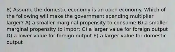 8) Assume the domestic economy is an open economy. Which of the following will make the government spending multiplier larger? A) a smaller marginal propensity to consume B) a smaller marginal propensity to import C) a larger value for foreign output D) a lower value for foreign output E) a larger value for domestic output