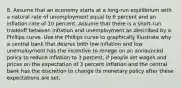 8. Assume that an economy starts at a long-run equilibrium with a natural rate of unemployment equal to 6 percent and an inflation rate of 10 percent. Assume that there is a short-run tradeoff between inflation and unemployment as described by a Phillips curve. Use the Phillips curve to graphically illustrate why a central bank that desires both low inflation and low unemployment has the incentive to renege on an announced policy to reduce inflation to 3 percent, if people set wages and prices on the expectation of 3 percent inflation and the central bank has the discretion to change its monetary policy after these expectations are set.