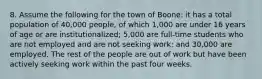 8. Assume the following for the town of Boone: it has a total population of 40,000 people, of which 1,000 are under 16 years of age or are institutionalized; 5,000 are full-time students who are not employed and are not seeking work; and 30,000 are employed. The rest of the people are out of work but have been actively seeking work within the past four weeks.