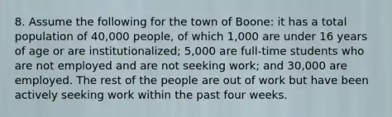 8. Assume the following for the town of Boone: it has a total population of 40,000 people, of which 1,000 are under 16 years of age or are institutionalized; 5,000 are full-time students who are not employed and are not seeking work; and 30,000 are employed. The rest of the people are out of work but have been actively seeking work within the past four weeks.