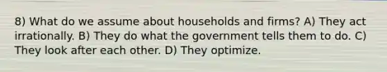 8) What do we assume about households and firms? A) They act irrationally. B) They do what the government tells them to do. C) They look after each other. D) They optimize.