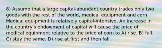 8) Assume that a large capital-abundant country trades only two goods with the rest of the world, medical equipment and corn. Medical equipment is relatively capital-intensive. An increase in the country's endowment of capital will cause the price of medical equipment relative to the price of corn to A) rise. B) fall. C) stay the same. D) rise at first and then fall.