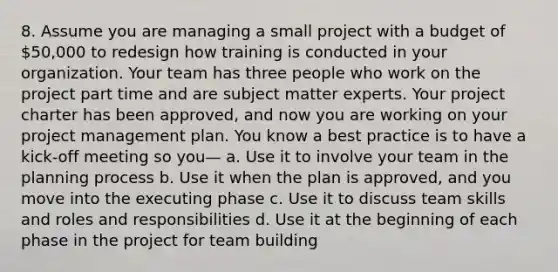 8. Assume you are managing a small project with a budget of 50,000 to redesign how training is conducted in your organization. Your team has three people who work on the project part time and are subject matter experts. Your project charter has been approved, and now you are working on your project management plan. You know a best practice is to have a kick-off meeting so you— a. Use it to involve your team in the planning process b. Use it when the plan is approved, and you move into the executing phase c. Use it to discuss team skills and roles and responsibilities d. Use it at the beginning of each phase in the project for <a href='https://www.questionai.com/knowledge/k9shjxM4lP-team-building' class='anchor-knowledge'>team building</a>