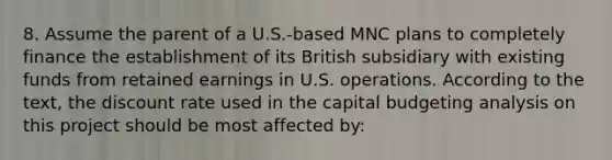 8. Assume the parent of a U.S.-based MNC plans to completely finance the establishment of its British subsidiary with existing funds from retained earnings in U.S. operations. According to the text, the discount rate used in the capital budgeting analysis on this project should be most affected by: