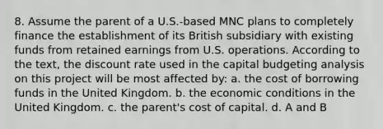 8. Assume the parent of a U.S.-based MNC plans to completely finance the establishment of its British subsidiary with existing funds from retained earnings from U.S. operations. According to the text, the discount rate used in the capital budgeting analysis on this project will be most affected by: a. the cost of borrowing funds in the United Kingdom. b. the economic conditions in the United Kingdom. c. the parent's cost of capital. d. A and B