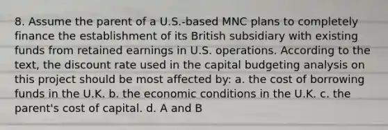 8. Assume the parent of a U.S.-based MNC plans to completely finance the establishment of its British subsidiary with existing funds from retained earnings in U.S. operations. According to the text, the discount rate used in the capital budgeting analysis on this project should be most affected by: a. the cost of borrowing funds in the U.K. b. the economic conditions in the U.K. c. the parent's cost of capital. d. A and B