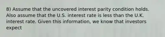 8) Assume that the uncovered interest parity condition holds. Also assume that the U.S. interest rate is less than the U.K. interest rate. Given this information, we know that investors expect